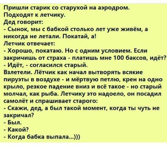 Пришли старик о старухой на аэродром Подходят к летчику дед говорит Сынок мы бабкой столько лет уже живём а никогда не летали Покатай а Летчик отвечает Хорошо покатаю Но с одним условием Если закричишь от страха платишь мне 100 баксов идёт Идёт согласился старый Валетели лётчик как начал вытворять всякие пируэты в воздухе и мёртвую петлю крем на одно крыло резкое падение вниз и пё такое на старый 