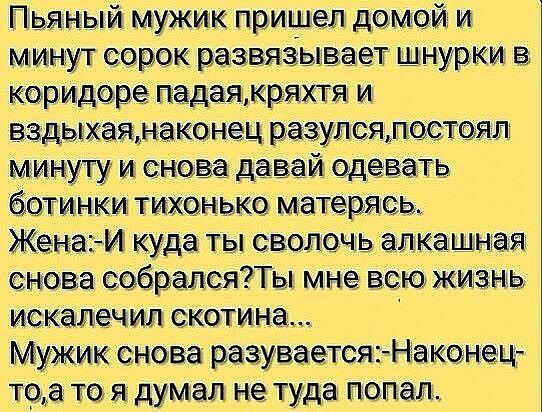 Пьяный мужикпри шел домой и ммнут сорок развязывает шнурки керидо ре падаяжряхтя и вздыхаямаконец разулсялостогяп Минуту и снова давай одевать ботинки тканью матеріясь Жена И куда ты сволочь авка шная снова собралиПы мне это жизнь искалечтт скотина_ Мужик снова раздуваетсяНаконец тоа т я думал не туда попал