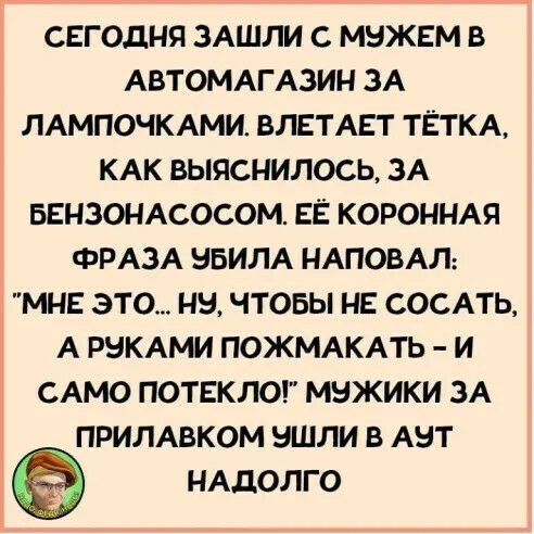 СЕГОДНЯ ЗАШЛИ С МНЖЕМ В АВТОМАГАЗИН ЗА ЛАМПОЧКАМИ БЛЕТАЕТ ТЁТКА КАК ВЫЯСНИЛОСЬ ЗА БЕНЗОНАСОСОМ ЕЁ КОРОННАЯ ФРАЗА НБИЛА НАПОБАЛ МНЕ ЭТО НЕ ЧТОБЫ НЕ СОСАТЬ А РНКАМИ ПОЖМАКАТЬ И САМО ПОТЕКЛО МБЖИКИ ЗА ПРИЛАВКОМ НШЛИ В АБТ НАДОЛГО