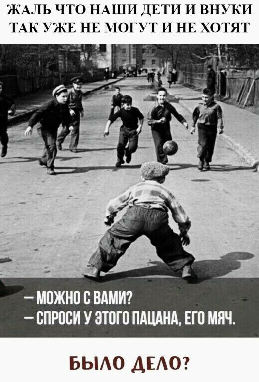 ЖАЛЬ ЧТО НАШИ ДЕТИ И ВНУКИ ТАК УЖЕ НЕ МОГУТ И НЕ ХОТЯТ МПЖНП С ВАМИ ППРПСИ У ЗТПГП ПАЦАНА ЕГ0 МЯЧ БЫАО ДЕАО
