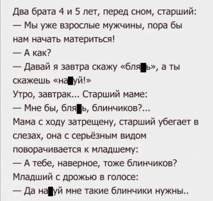Два брата 4 и 5 лет перед сном старший Мы уже взрослые мужчины пора бы нам начать материться А как _ Давай я завтра скажу бть а ты скажешь науй Утро завтрак Старший маме Мне бы бляь 6линчиков Мама с ходу затрещену старший убегает в слезах она с серьёзным видом поворачивается к младшему А тебе наверное тоже блинчиков Младший с дрожью в голосе Да науй мне такие блинчики нужны