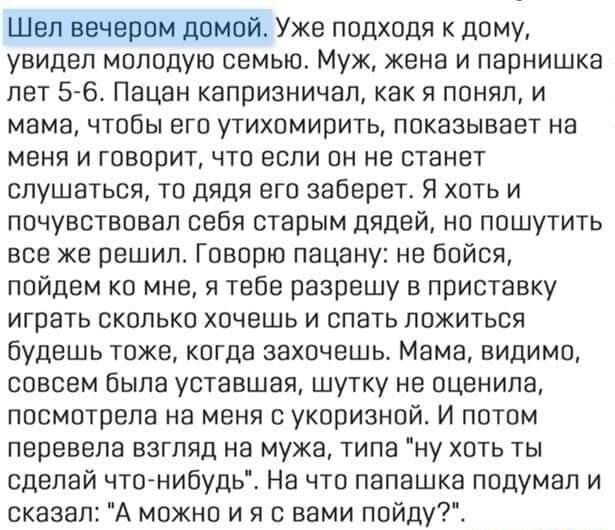 Шел вечером домой Уже подходя к дому увидел молодую семью Муж жене и парнишка лет 5 6 Пацан капризничал как я понял и мама чтобы его утихомирить показывает на меня и говорит что если он не станет слушаться то дядя его заберет Я хоть и почувствовал себя старым дядей но пошутить все же решил Говорю пацану не бойся пойдем ко мне я тебе разрешу в приставку играть сколько хочешь и спать ложиться будешь