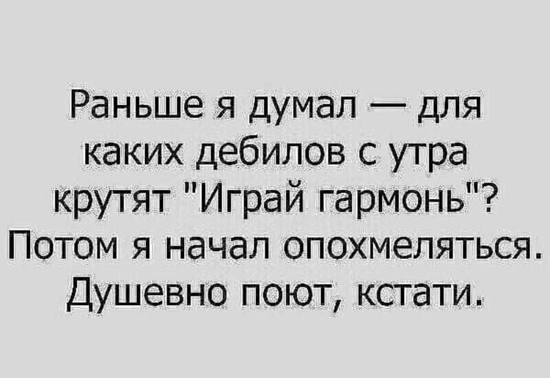 Раньше я думал для каких дебилов с утра крутят Играй гармонь Потом я начал опохмеляться Душевно поют кстати