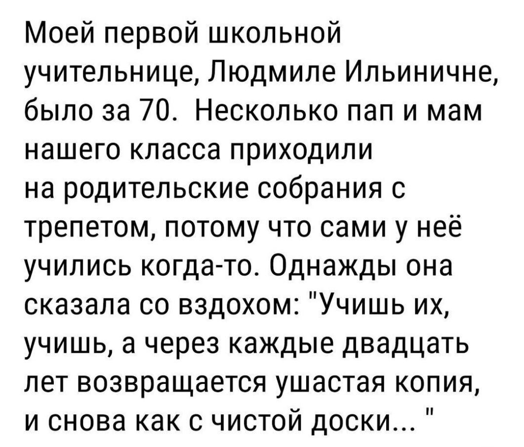 Моей первой школьной учительнице Людмиле Ильиничне было за 70 Несколько пап и мам нашего класса приходили на родительские собрания с трепетом потому что сами у неё учились когда то Однажды она сказала со вздохом Учишь их учишь а через каждые двадцать лет возвращается ушастая копия и снова как с чистой доски