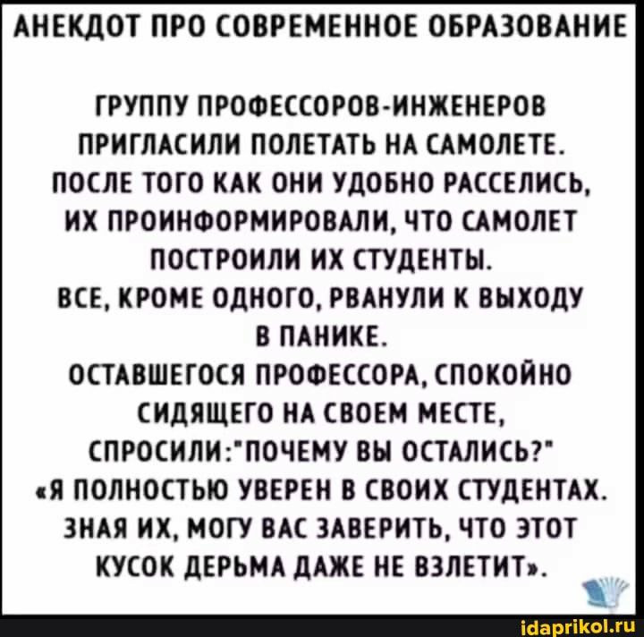 АНЕКДОТ ПРО СОВРЕМЕННОЕ ОБРАЗОВАНИЕ ГРУППУ ПРОФЕССОРОВИНЖЕНЕРОВ ПРИГЛАСИЛИ ПОЛЕТАТЬ НА САМОЛЕТЕ ПОСЛЕ ТОГО КАК ОНИ УДОБНО РАССЕЛИСЬ ИХ ПРОИНФОРМИРОВАЛИ ЧТО САМОЛЕТ ПОСТРОНЛИ ИХ СТУДЕНТЫ ВСЕ КРОМЕ ОДНОГО РВАНУЛН К ВЫХОДУ В ПАНИКЕ ОСТАВШЕГОСЯ ПРОФЕССОРАСПОКОЙНО СИДЯЩЕГО НА СВОЕМ МЕСТЕ СПРОСИЛИПОЧЕМУ ВЫ ОСТАЛИСЬ Я ПОЛНОСТЬЮ УВЕРЕН В СВОИХ СТУДЕНТАХ ЗНАЯ ИХ МОГУ ВАС 3АВЕРИТЬ ЧТО ЭТОТ КУСОК дЕРЬМА дАЖЕ