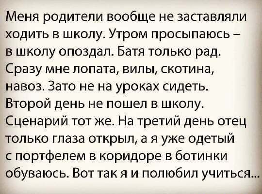 Меня родители вообще не заставляли ходить в школу Утром просыпаюсь в школу опоздал Батя только рад Сразу мне лопата вилы скотина навоз Зато не на уроках сидеть Второй день не пошел в школу Сценарий тот же На третий день отец только глаза открыл а я уже одетый с портфелем в коридоре в ботинки обуваюсь Вот так я и полюбил учиться А