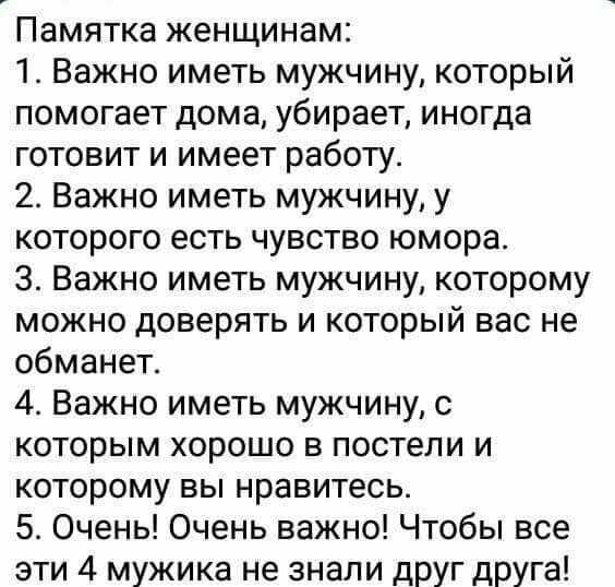 Памятка женщинам 1 Важно иметь мужчину который помогает дома убирает иногда готовит и имеет работу 2 Важно иметь мужчину у которого есть чувство юмора 3 Важно иметь мужчину которому можно доверять и который вас не обманет 4 Важно иметь мужчину с которым хорошо в постели и которому вы нравитесь 5 Очень Очень важно Чтобы все эти 4 мужика не знали друг друга