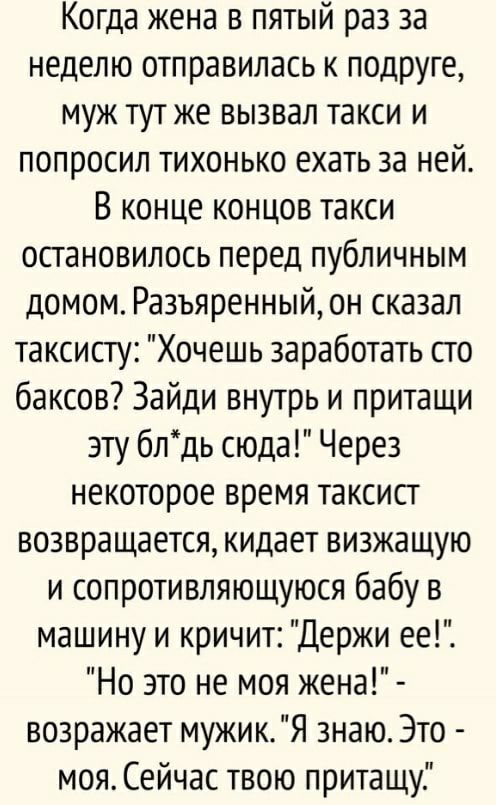 Когда жена в пятый раз за неделю отправилась к подруге муж тут же вызвал такси и попросил тихонько ехать за ней В конце концов такси остановилось перед публичным домом Разъяренный он сказал таксисту Хочешь заработать сто баксов Зайди внутрь и притащи эту блдь сюда Через некоторое время таксист возвращается кидает визжащую и сопротивляющуюся бабу в машину и кричит Держи ее Но это не моя жена возраж