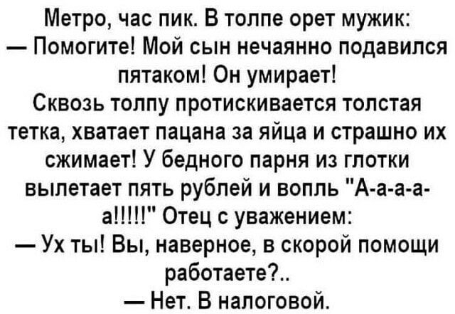 Метро час пик В толпе орет мужик Помогите Мой сын нечаянно подавился пятаком Он умирает Сквозь толпу протискивается толстая тетка хватает пацана за яйца и страшно их сжимает У бедного парня из глотки вылетает пять рублей и вопль А а а а а Отец с уважением Ух ты Вы наверное в скорой помощи работаете Нет В налоговой