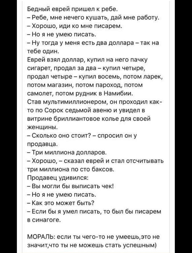 Бедный еврей пришел к ребе Ребе мне нечего кушать дай мне работу Хорошо иди ко мне писарем Но я не умею писать Ну тогда у меня есть два доллара так на тебе один Еврей взял доллар купил на него пачку сигарет продал за два купил четыре продал четыре купил восемь потом ларек потом магазин потом пароход потом самолет потом рудник Намибии Став мультимиллионером он проходил как то по Сорок седьмой авеню