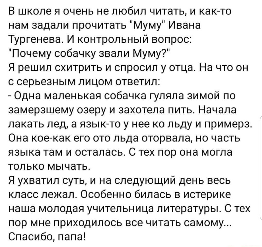 В школе я очень не любил читать и както нам задали прочитать Муму Ивана Тургенева И контрольный вопрос Почему собачку звали Муму Я решил схитрить и спросил у отца На что он с серьезным лицом ответил Одна маленькая собачка гуляла зимой по замерзшему озеру и захотела пить Начала лакать лед а язык то у нее ко льду и примерз Она кое как его ото льда оторвала но часть языка там и осталась С тех пор она