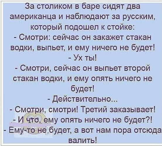За столиком в баре сидят два американца и наблюдают за русским который подошел к стойке Смотри сейчас он закажет стакан водки выпьет и ему ничего не будет Ух ты Смотри сейчас он выпьет второй стакан водки и ему опять ничего не будет Действительно Смот смотри Третий заказывает и _96113 ему опять ничего не будет ЕмУтоне будет а вот нам пора отсюда валить