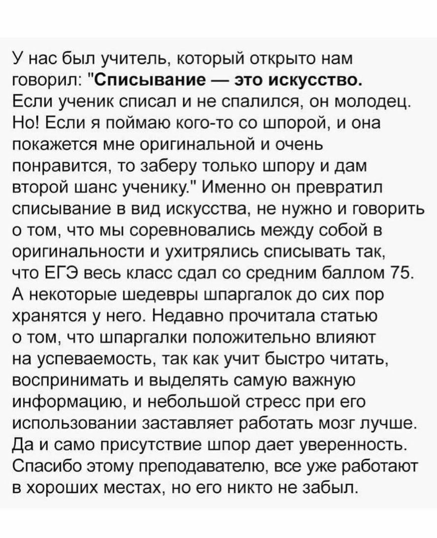 У нас был учитель который открыто нам говорил Списывание это искусство Если ученик списал и не спалился он молодец Но Если я поймаю кого то со шпорой и она покажется мне оригинальной и очень понравится то заберу только шпору и дам второй шанс ученику Именно он превратил списывание в вид искусства не нужно и говорить о том что мы соревновались между собой в оригинальности и ухитрялись списывать так