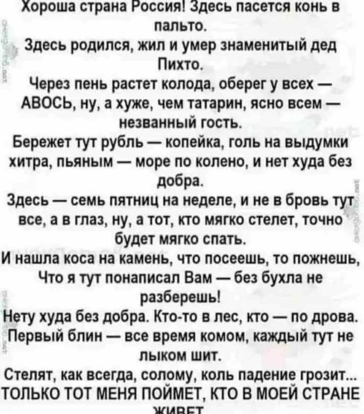 Хороша страна Россия Здесь пасется конь в пальто Здесь родился жил и умер знаменитый дед Пихто Через пень растет колода оберег у всех АВОСЬ ну а хуже чем татарин ясно всем незванный гость Бережет тут рубль копейка голь на выдумки хитра пьяным море по колено и нет худа без добра Здесь семь пятниц на неделе и не в бровь тут все а в глаз ну а тот кто мягко степет точно будет мягко спать и нашла коса 