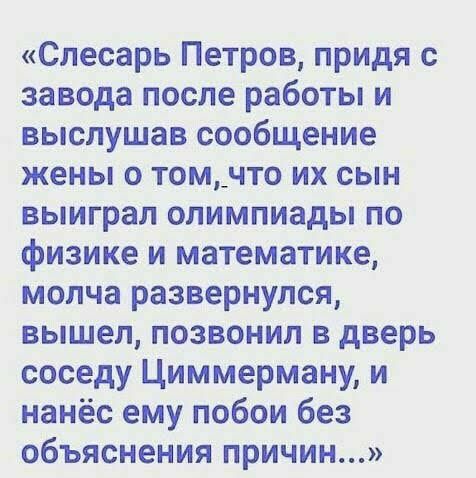 Слесарь Петров придя с завода после работы и выслушав сообщение жены о том_что их сын выиграл олимпиады по физике и математике молча развернулся вышел позвонил в дверь соседу Циммерману и нанёс ему побои без объяснения причин