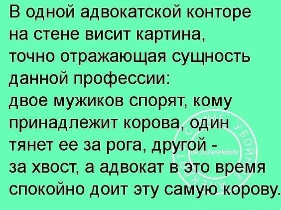 В одной адвокатской конторе на стене висит картина точно отражающая сущность данной профессии двое мужиков спорят кому принадлежит корова один тянет ее за рога другой за хвост а адвокат в это время спокойно доит эту самую корову