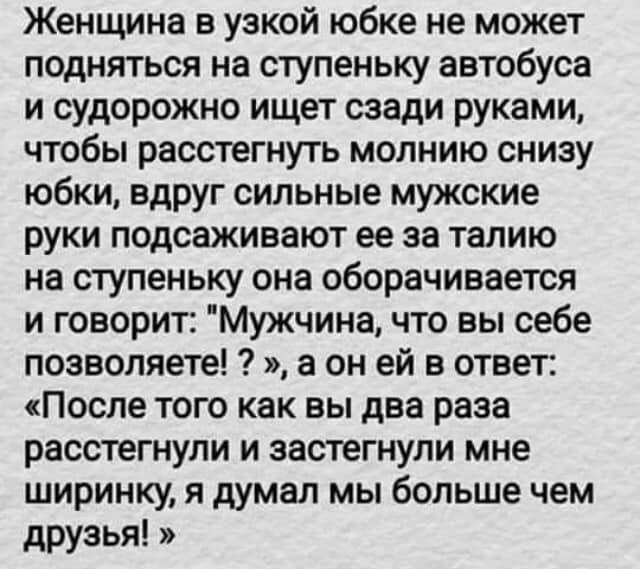 Женщина в узкой юбке не может подняться на ступеньку автобуса и судорожно ищет сзади руками чтобы расстегнуть молнию снизу юбки вдруг сильные мужские руки подсаживают ее за талию на ступеньку она оборачивается и говорит Мужчина что вы себе позволяете а он ей в ответ После того как вы два раза расстегнули и застегнули мне ширинку я думал мы больше чем друзья
