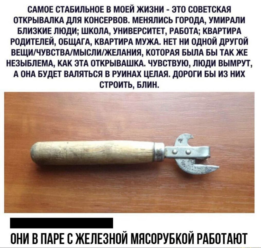 САМОЕ СТАБИЛЬНОЕ В МОЕЙ ЖИЗНИ ЭТО СОВЕТСКАЯ ОТКРЫВАЛКА ДЛЯ КОНСЕРВОВ МЕНЯЛИСЬ ГОРОДА УМИРАЛИ БЛИЗКИЕ ЛЮДИ ШКОЛА УНИВЕРСИТЕТ РАБОТА КВАРТИРА РОДИТЕЛЕЙ ОБЩАГА КВАРТИРА МУЖА НЕТ НИ ОДНОЙ ДРУГОЙ ВЕЩИЧУВСТВАМЫСЛИЖЕЛАНИЯ КОТОРАЯ БЫЛА БЫ ТАК ЖЕ НЕЗЫБЛЕМА КАК ЭТА ОТКРЫВАШКА ЧУВСТВУЮ ЛЮДИ ВЫМРУТ А ОНА БУДЕТ ВАЛЯТЬСЯ В РУИНАХ ЦЕЛАЯ ДОРОГИ БЫ ИЗ НИХ СТРОИТЬ БЛИН ОНИ В ПАРЕ О ЖЕЛЕЗНОЙ МЯООРУБКОЙ РАБОТАЮТ