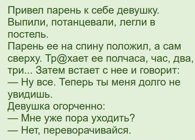 Привеп парень к себе девушку Выпили потанцевапи легли в постель Парень ее на спину положил а сам сверху Трхает ее полчаса час два три Затем встает с нее и говорит Ну все Теперь ты меня долго не увидишь Девушка огорченно Мне уже пора уходить Нет переворачивайся
