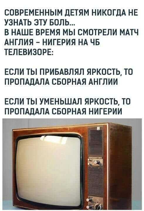 СОВРЕМЕННЫМ дЕТЯМ НИКОГДА НЕ УЗНАТЬ ЭТУ БОЛЬ В НАШЕ ВРЕМЯ МЫ СМОТРЕЛИ МАТЧ АНГЛИЯ НИГЕРИЯ НА ЧБ ТЕЛЕВИЗПРЕ ЕСЛИ ТЫ ПРИБАВЛЯЛ ЯРКОСТЬ ТП ПРОПАДАЛА СБОРНАЯ АНГЛИИ ЕСЛИ ТЫ УМЕНЬШАЛ ЯРКОСТЬ ТП ПРОПАДАЛА СБОРНАЯ НИГЕРИИ