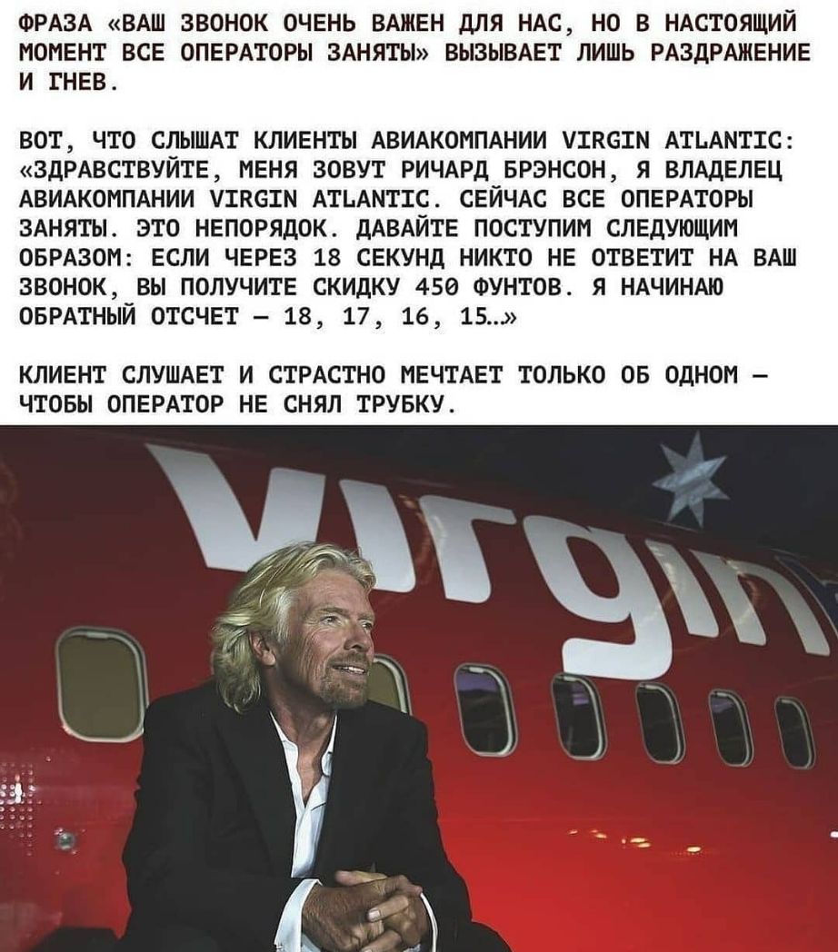 ФРАЗА ВАШ ЗВОНОК ОЧЕНЬ ВАЖЕН дЛЯ НАС НО В НАСТОЯЩИЙ МОМЕНТ ВСЕ ОПЕРАТОРЫ ЗАНЯТЫ ВЫЗЫВАЕТ ЛИШЬ РАЗДРАЖЕНИЕ И ГНЕВ вот что СЛЫШАТ клиенты АВИАКОМПАНИИ ушастм АТЬАМТТС ЗдРАВСТВУЙТЕ меня зовут РИЧАРд БРЭНСОН я ВЛАДЕЛЕЦ АВИАКОМПАНИИ уткстм АтьАмттс СЕЙЧАС все ОПЕРАТОРЫ 3Аняты это непорядок дАВАЙТЕ поступим следующим ОБРАЗОМ если ЧЕРЕЗ 18 секунд никто не ответит НА ВАш звонок вы получите скидку 450 ФУНТ