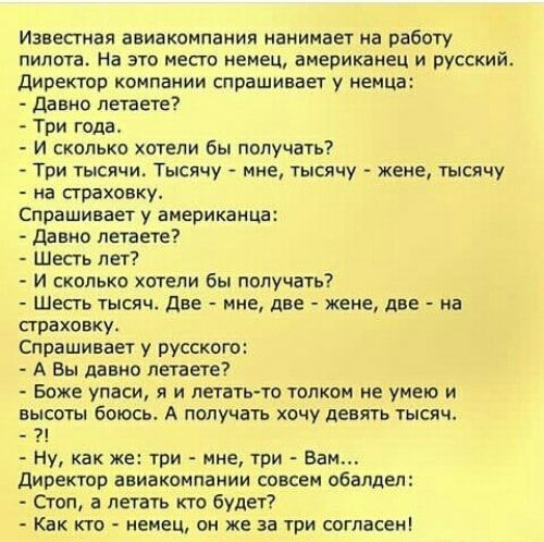 Известная авиакомпания начинает на работу пилота На это место немец американец и русский директор компании спрашивает у немца давно летаете Три года И сколько хотели бы получать Три тысячи Тысячу мне тысячу жене тысячу на страховку Спрашивает у американца давно летаете Шесть лет И сколько хотели бы получать ШЕСТЬ тысяч две мне две жене две на страховку Спрашивает у русскою А Вы давно петаете Боже 
