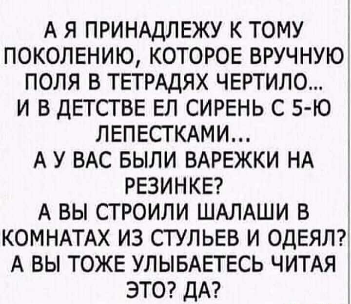 А Я ПРИНАДЛЕЖУ К ТОМУ ПОКОЛЕНИЮ КОТОРОЕ ВРУЧНУЮ ПОЛЯ В ТЕТРАДЯХ ЧЕРТИЛО И В ДЕТСТВЕ ЕЛ СИРЕНЬ С 5 Ю ЛЕПЕСТКАМИ А У ВАС БЫЛИ ВАРЕЖКИ НА РЕЗИНКЕ А ВЫ СТРОИЛИ ШАЛАШИ В КОМНАТАХ ИЗ СТУЛЬЕВ И ОДЕЯЛ А ВЫ ТОЖЕ УЛЫБАЕТЕСЬ ЧИТАЯ ЭТО ДА
