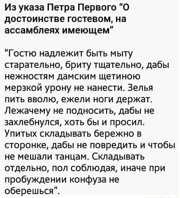 Из указа Петра Первого 0 достоинстве гостевом на ассамблеях имеющем Гостю надлежит быть мыту старательно бриту тщательно дабы нежностям дамским щетиною мерзкой урону не нанести Зелья пить вволю ежели ноги держат Лежачему не подносить дабы не захлебнулся хоть бы и просил Упитых складывать бережно в сторонке дабы не повредить и чтобы не мешали танцам Складывать отдельно пол соблюдая иначе при пробуж