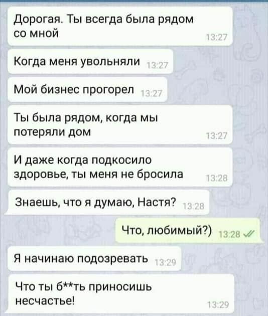 Дорогая Ты всегда была рядом со мной Когда меня увопьияли Мой бизнес прогорел Ты была рядом когда мы потеряли дом И даже когда подкосило здоровье ТЫ МЕНЯ не бросила Знаешь что я думаю Настя Что любимый Я начинаю подозревать Что ты бть приносишь несчастье