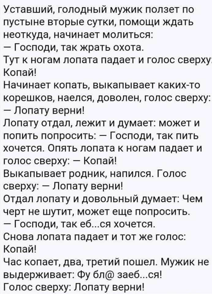 Уставший голодный мужик ползет по пустыне вторые сутки помощи ждать неоткуда начинает молиться Господи так жрать охота Тут к ногам лопата падает и голос сверху Копай Начинает копать выкапывает каких то корешков наелся доволен голос сверху Лопату верни Лопату отдал лежит и думает может и попить попросить Господи так пить хочется Опять лопата к ногам падает и голос сверху Копай Выкапывает родник нап