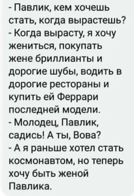 Павлик кем хочешь стать когда вырастешь Когда вырасту я хочу жениться покупать жене бриллианты и дорогие шубы водить в дорогие рестораны и купить ей Феррари последней модели Молодец Павлик садись А ты Вова А я раньше хотел стать космонавтом но теперь хочу быть женой Павлика