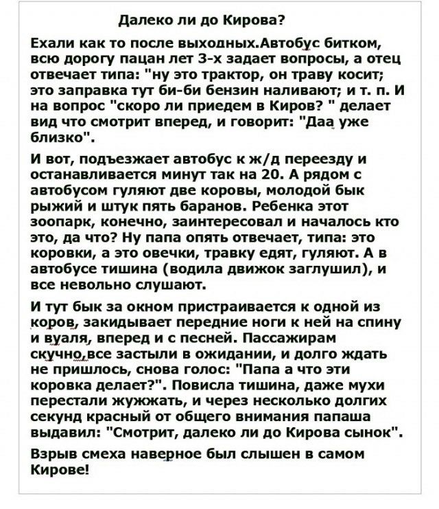 далеко ли до Кирова Ехали как то после выходныхАвтобус битком всю дорогу пацан пет 3 х задает вопросы а отец отвечает типа ну это трактор он траву косит зто заправка тут би би бензин наливают и т п И на вопрос скоро пи приедем в Киров делает вид что смотрит вперед и говорит даа уже близко И вот подъезжает автобус к жд переезду и останавливается минут так на 20 А рядом с автобусом гуляют две коровы