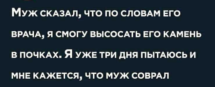 МУЖ СКАЗАЛ ЧТО ПО СЛОВАМ ЕГО ВРАЧА Я СМОГУ ВЫСОСАТЬ ЕГО КАМЕНЬ В ПОЧКАХ Я УЖЕ ТРИ дНЯ ПЫТАЮСЬ И МНЕ КАЖЕТСЯ ЧТО МУЖ СОВРАЛ