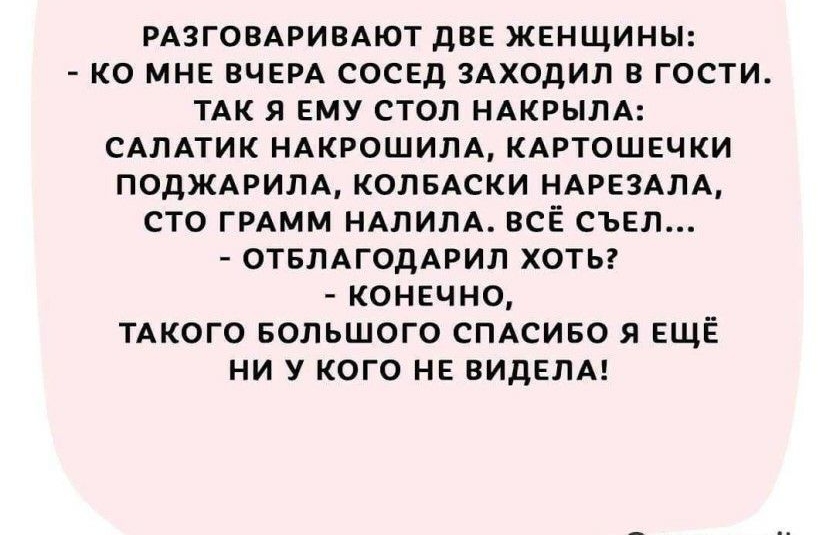 РАЗГОВАРИВАЮТ дВЕ ЖЕНЩИНЫ КО МНЕ ВЧЕРА СОСЕД ЗАХОДИЛ В ГОСТИ ТАК Я ЕМУ СТОЛ НАКРЫЛА САЛАТИК НАКРОШИЛА КАРТОШЕЧКИ ПОДЖАРИЛА КОЛБАСКИ НАРЕЗАЛА СТО ГРАММ НАЛИЛА ВСЁ СЪЕЛ ОТБЛАГОДАРИЛ ХОТЬ КОНЕЧНО ТАКОГО БОЛЬШОГО СПАСИБО Я ЕЩЁ НИ У КОГО НЕ ВИДЕЛА