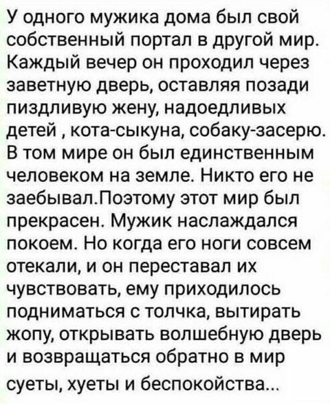 У одного мужика дома был свой собственный портал в другой мир Каждый вечер он проходил через заветную дверь оставляя позади пиздливую жену надоедливых детей котасыкуна собаку засерю В том мире он был единственным человеком на земле Никто его не заебывалЛоэтому этот мир был прекрасен Мужик наслаждался покоем Но когда его ноги совсем стекали и он переставал их чувствовать ему приходилось подниматься