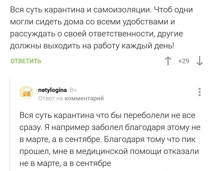 Вся суть карантина и самоизоляции Чтоб одни могли сидеть дома со всеми удобствами и рассуждать о своей ответственности другие должны выходить на работу каждый день ответить Т 29 1 пвіуіовіпа ікомментарий Вся суть карантина что бы переболели не все сразу Я например заболел благодаря этому не в марте а в сентябре Благодаря тому что пик прошел мне в медицинской помощи отказали не в марте а в сентябре