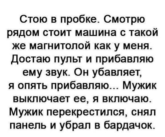 Стою в пробке Смотрю рядом стоит машина с такой же магнитолой как у меня достаю пульт и прибавляю ему звук Он убавляет я опять прибавляю Мужик выключает ее я включаю Мужик перекрестился снял панель и убрал в бардачок
