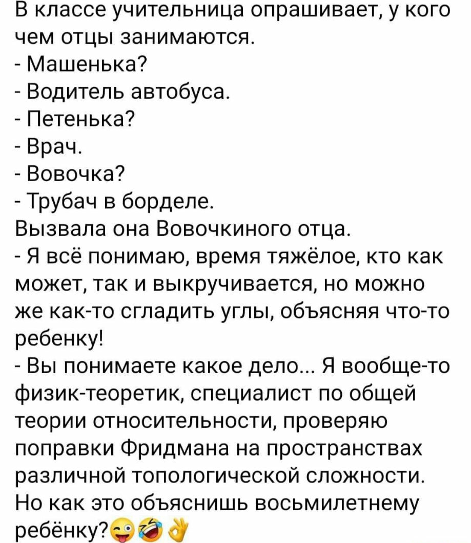 В классе учительница опрашивает у кого чем отцы занимаются Машенька Водитель автобуса Петенька Врач Вовочка Трубач в борделе Вызвала она Вовочкиного отца Я всё понимаю время тяжёлое кто как может так и выкручивается но можно же как то сгладить углы объясняя что то ребенку Вы понимаете какое дело Я вообще то физик теоретик специалист по общей теории относительности проверяю поправки Фридмана на про