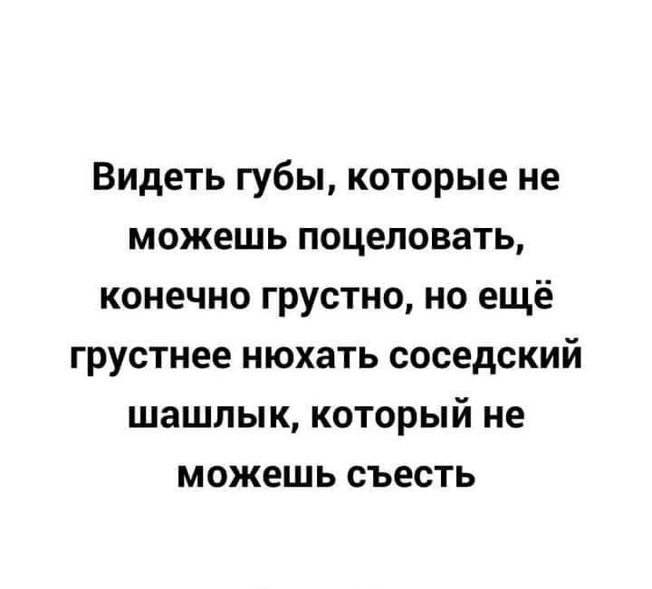 Видеть губы которые не можешь поцеловать конечно грустно но ещё грустнее нюхать соседский шашлык который не можешь съесть