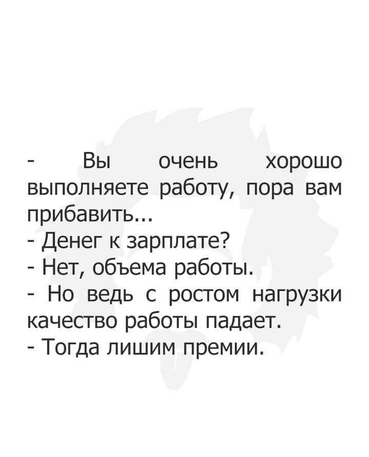 Вы очень хорошо выполняете работу пора вам прибавить Денег к зарплате Нет объема работы Но ведь с ростом нагрузки качество работы падает Тогда лишим премии