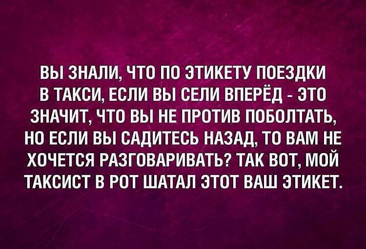 ВЫ 3НАЛИ ЧТО ПО ЭТИКЕТУ ПОЕЗДКИ В ТАКСИ ЕСЛИ ВЫ ОЕЛИ ВПЕРЁД ЭТО ЗНАЧИТ ЧТО ВЫ НЕ ПРОТИВ ПОБОЛТАТЬ НО ЕСЛИ ВЫ ОАДИТЕСЬ НАЗАД ТО ВАМ НЕ ХОЧЕТСЯ РАЗГОВАРИВАТЬ ТАК ВОТ МОИ ТАКСИОТ В РОТ ШАТАЛ ЭТОТ ВАШ ЭТИКЕТ