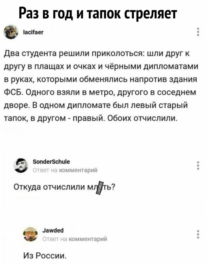 Раз В ГОД И тапок стреляет всаег Два студента решили приколоться шли друг к другу в плащах и очках и чёрными дипломатами в руках которыми обменялись напротив здания ФСБ Одного взяли в метро другого в соседнем дворе В одном дипломате был левый старый тапок в другом правый Обоих отчислили зопаегзсішіе Откуда отчислили МіЁть дамы комик н т дрим Из России