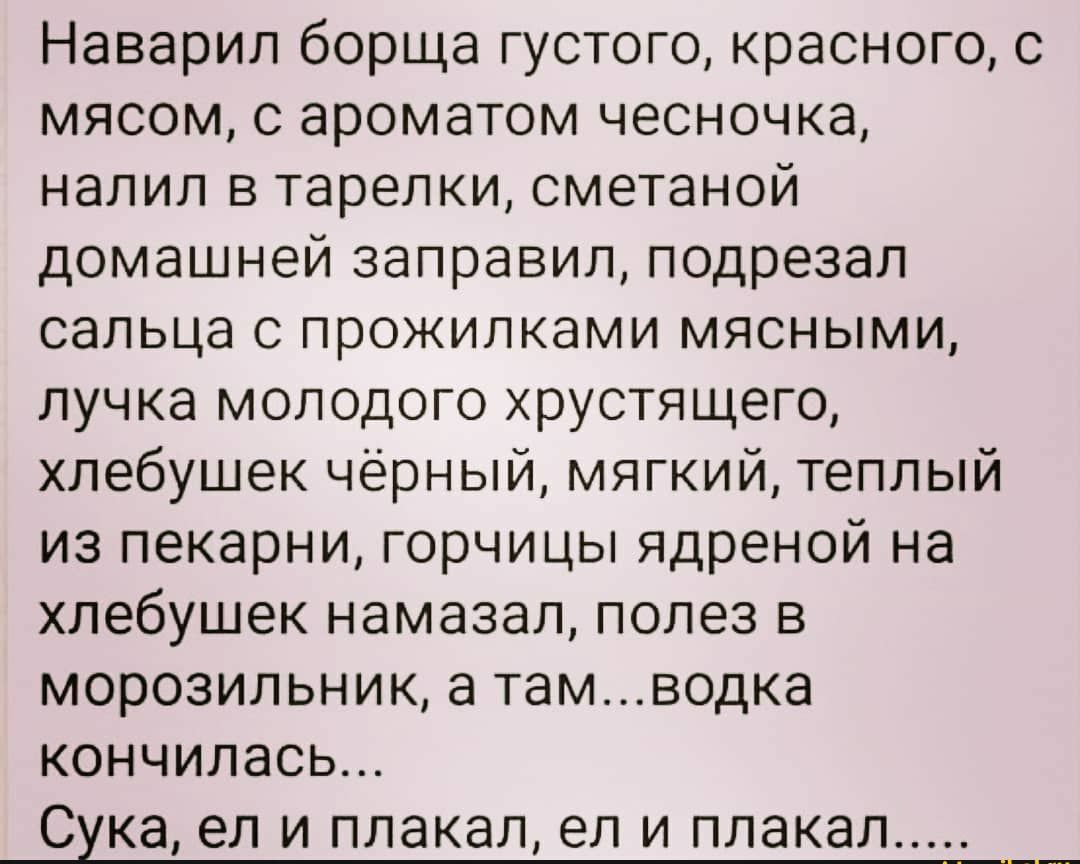 Наварил борща густого красного с мясом с ароматом чесночка налил в тарелки сметаной домашней заправил подрезал сальца с прожилками мясными пучка молодого хрустящего хлебушек чёрный мягкий теплый из пекарни горчицы ядреной на хлебушек намазал полез в морозильник а тамводка кончилась Сука ел и плакал ел и плакал