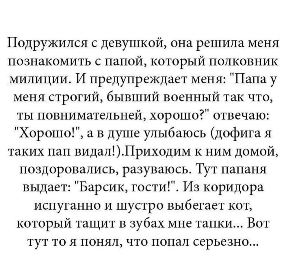 Подружился с девушкой она решила меня познакомить с папой который полковник милиции И предупреждает меня Папа у меня строгий бывший военный так что ты повнимательней хорошо отвечаю Хорошо а в душе улыбаюсь дофига я таких пап видалПриходим к ним домой поздоровались разуваюсь Тут папаня выдает Барсик гости Из коридора испуганно и шустро выбегает кот который тащит в зубах мне тапки Вот тут то я понял