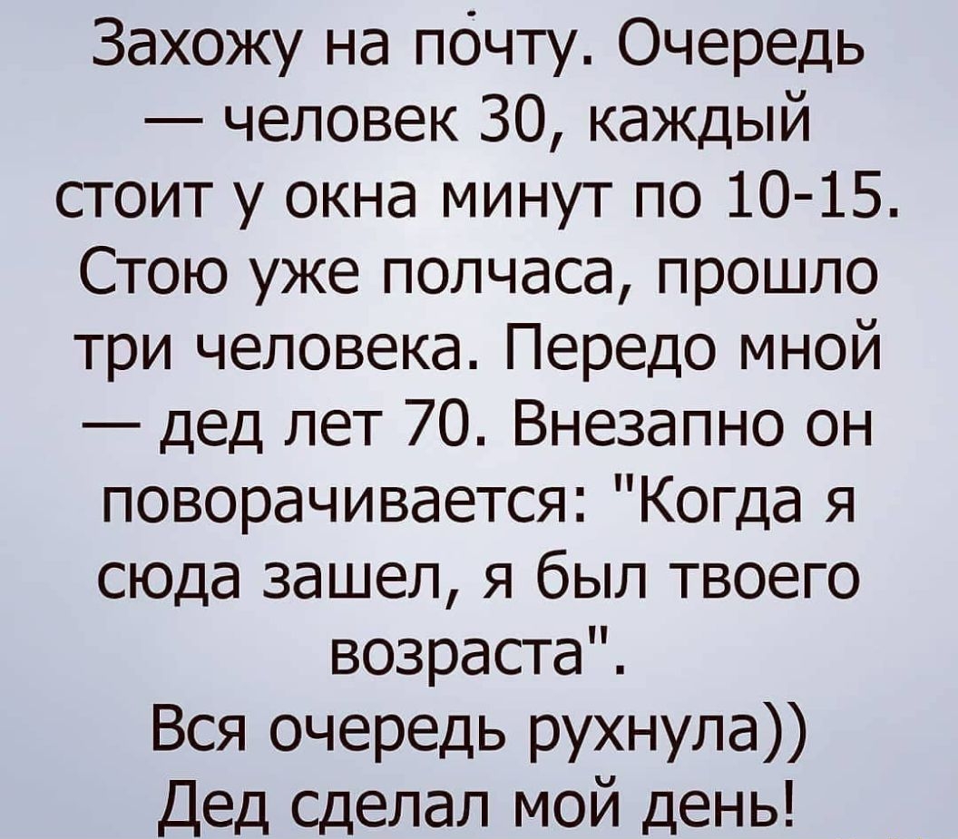 Захожу на почту Очередь человек 30 каждый стоит у окна минут по 10 15 Стою уже полчаса прошло три человека Передо мной дед лет 70 Внезапно он поворачивается Когда я сюда зашел я был твоего возраста Вся очередь рухнула Дед сделал мой день