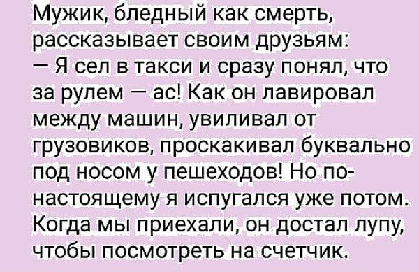 Мужик бледный как смерть рассказывает своим друзьям Я сел в такси и сразу понял что за рулем ас Как он лавировал между машин увиливал от грузовиков проскакивап буквально под носом у пешеходов Но по настоящему я испугался уже потом Когда мы приехали он достал лупу чтобы посмотреть на счетчик
