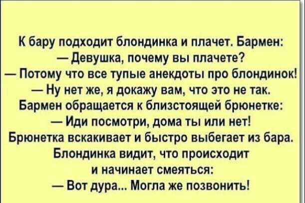 К бару подходит блондинка и плачет Бармен девушка почему вы планете Потому что все тупые анекдоты про блондинок Ну нет же я докажу вам что это не так Бармен обращается к близстоящей брюнетка Иди посмотри дома ты или нет Брюнетка вскакивает и быстро выбегает из бара Блондинка видит что происходит и начинает смеяться Вот дура Могла же позвонить