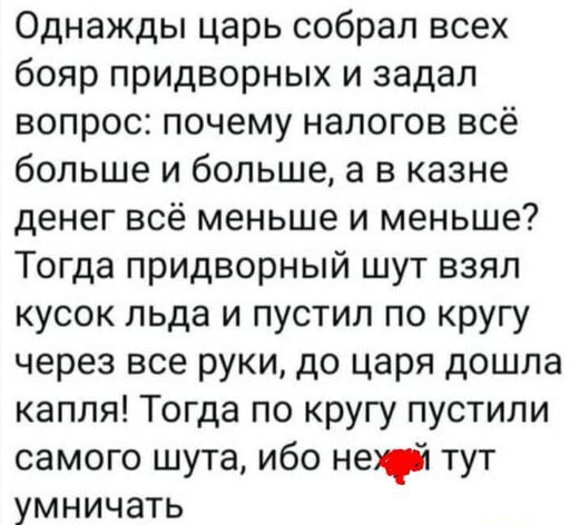 Однажды царь собрал всех бояр придворных и задал вопрос почему налогов всё больше и больше а в казне денег всё меньше и меньше Тогда придворный шут взял кусок льда и пустил по кругу через все руки до царя дошла капля Тогда по кругу пустили самого шута ибо не тут умничать