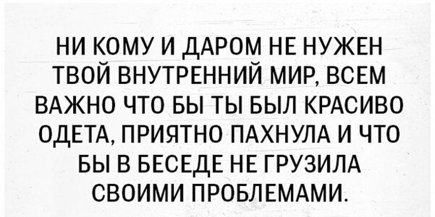 НИ КОМУ И ДАРОМ НЕ НУЖЕН ТВОЙ ВНУТРЕННИЙ МИР ВСЕМ ВАЖНО ЧТО БЫ ТЫ БЫЛ КРАСИВО ОДЕТА ПРИЯТНО ПАХНУЛА И ЧТО БЫ В БЕСЕДЕ НЕ ГРУЗИЛА СВОИМИ ПРОБЛЕМАМИ