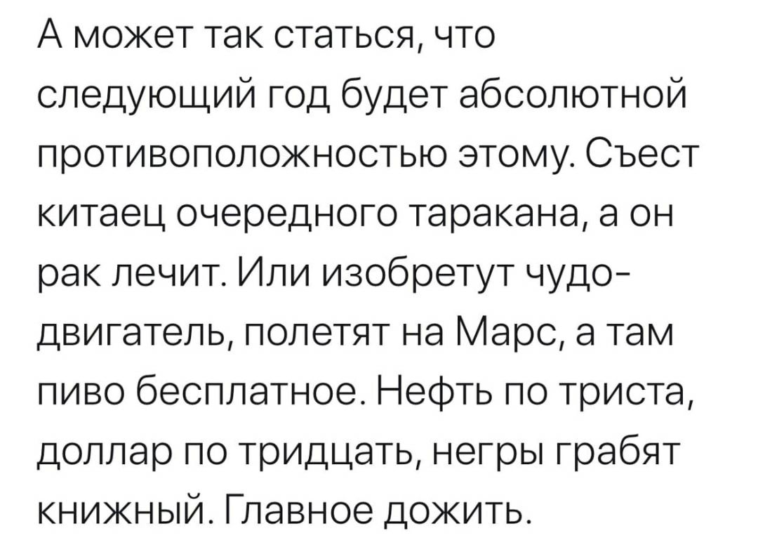 А может так статься что следующий год будет абсолютной противоположностью этому Съест китаец очередного таракана а он рак лечит Или изобретут чудо двигатель полетят на Марс а там пиво бесплатное Нефть по триста доллар по тридцать негры грабят книжный Главное дожить
